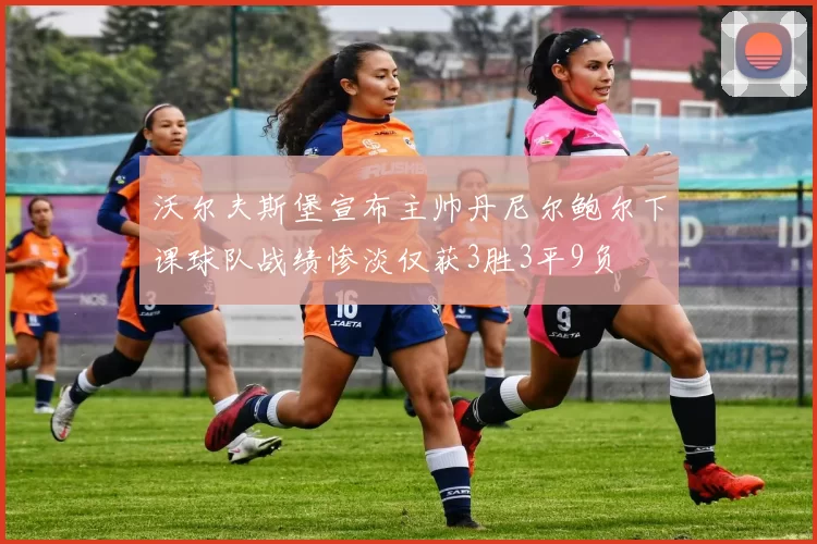 沃尔夫斯堡宣布主帅丹尼尔鲍尔下课球队战绩惨淡仅获3胜3平9负