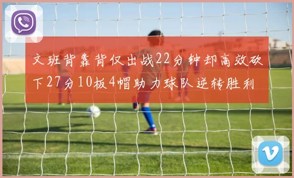 文班背靠背仅出战22分钟却高效砍下27分10板4帽助力球队逆转胜利
