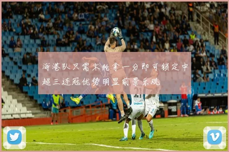 海港队只需末轮拿一分即可锁定中超三连冠优势明显前景乐观