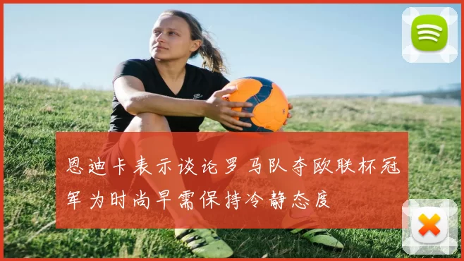 恩迪卡表示谈论罗马队夺欧联杯冠军为时尚早需保持冷静态度