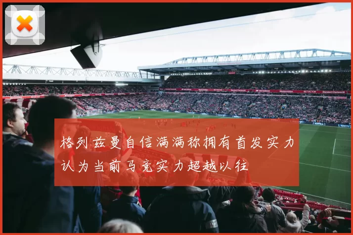 格列兹曼自信满满称拥有首发实力认为当前马竞实力超越以往