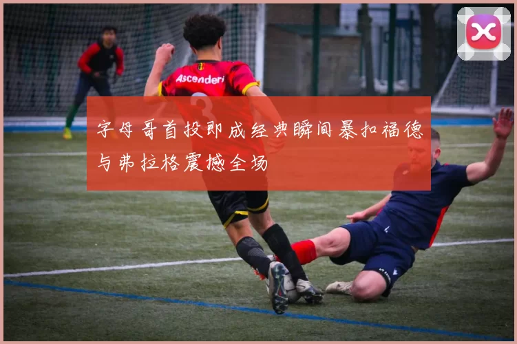 字母哥首投即成经典瞬间暴扣福德与弗拉格震撼全场