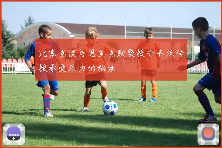 比塞克谈与恩里克默契提升齐沃传授承受压力的秘诀