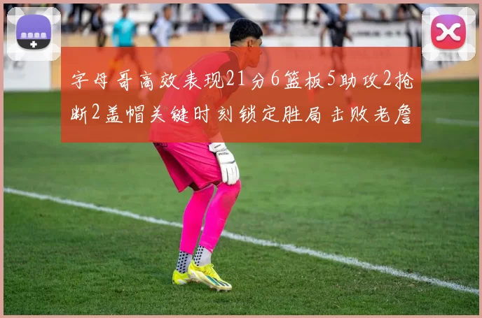 字母哥高效表现21分6篮板5助攻2抢断2盖帽关键时刻锁定胜局击败老詹