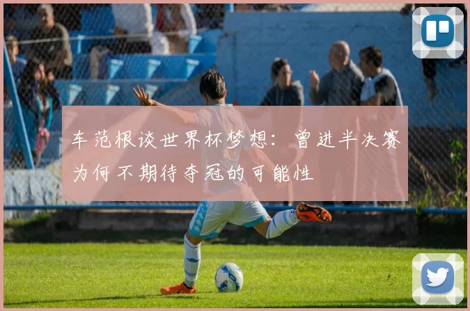 车范根谈世界杯梦想：曾进半决赛为何不期待夺冠的可能性