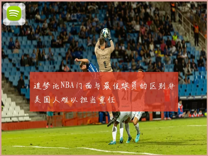 追梦论NBA门面与最佳球员的区别非美国人难以担当重任