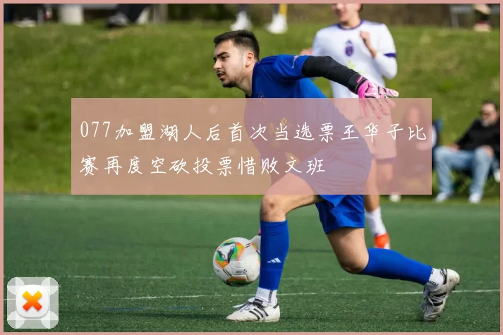 077加盟湖人后首次当选票王华子比赛再度空砍投票惜败文班