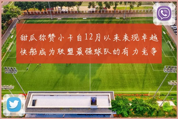 甜瓜称赞小卡自12月以来表现卓越快船成为联盟最强球队的有力竞争者