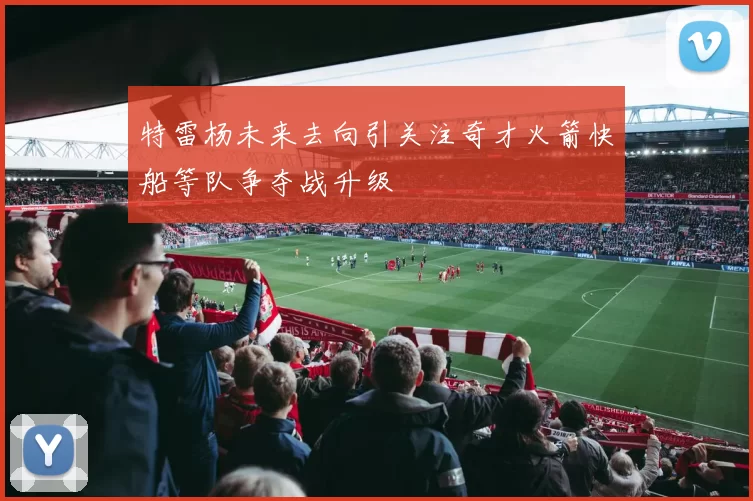 特雷杨未来去向引关注奇才火箭快船等队争夺战升级