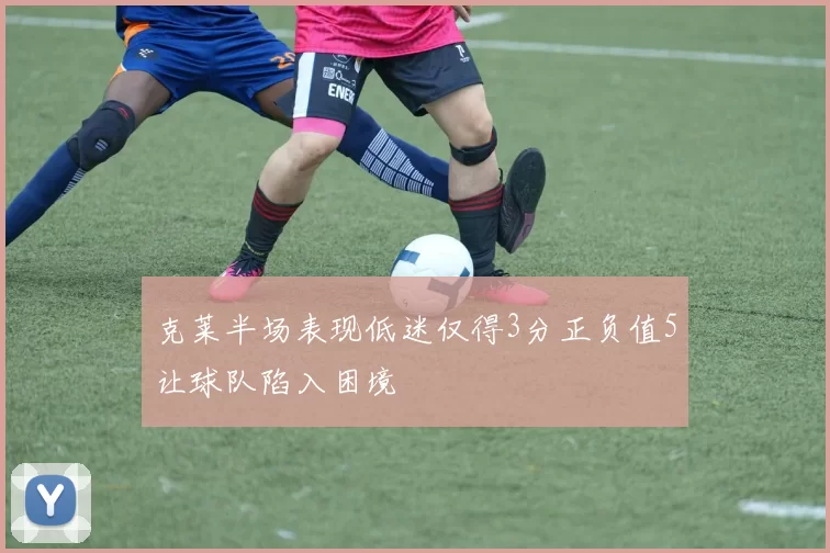 克莱半场表现低迷仅得3分正负值5让球队陷入困境