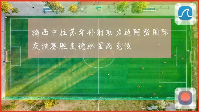 梅西中柱苏牙补射助力迈阿密国际友谊赛胜麦德林国民竞技