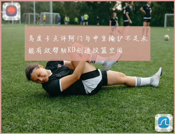 乌度卡点评阿门与申京掩护不足未能有效帮助KD创造投篮空间