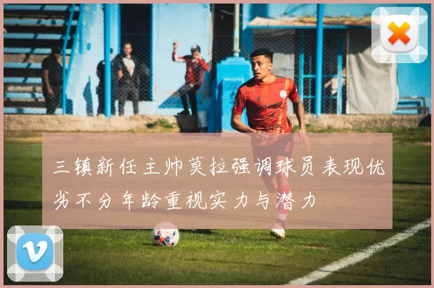 三镇新任主帅莫拉强调球员表现优劣不分年龄重视实力与潜力