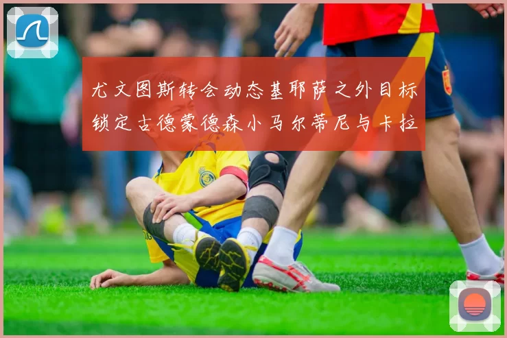 尤文图斯转会动态基耶萨之外目标锁定古德蒙德森小马尔蒂尼与卡拉斯科