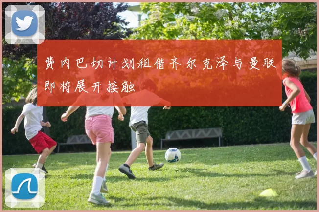 费内巴切计划租借齐尔克泽与曼联即将展开接触
