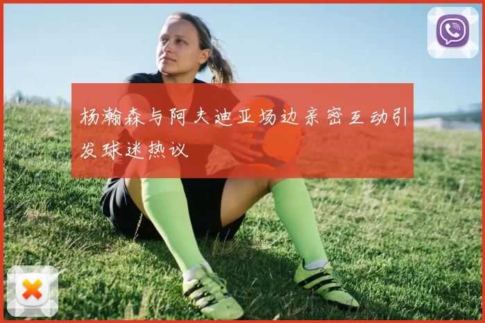 杨瀚森与阿夫迪亚场边亲密互动引发球迷热议